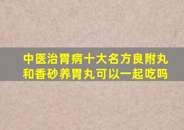 中医治胃病十大名方良附丸和香砂养胃丸可以一起吃吗