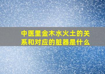 中医里金木水火土的关系和对应的脏器是什么