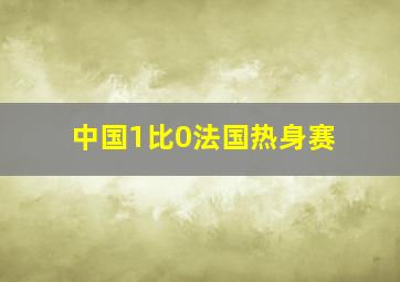 中国1比0法国热身赛