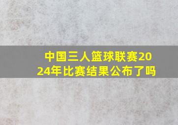 中国三人篮球联赛2024年比赛结果公布了吗