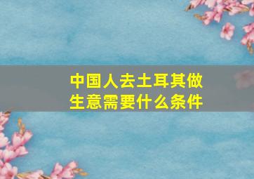 中国人去土耳其做生意需要什么条件