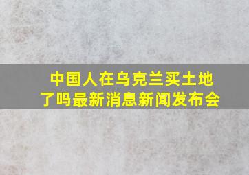 中国人在乌克兰买土地了吗最新消息新闻发布会