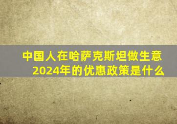 中国人在哈萨克斯坦做生意2024年的优惠政策是什么