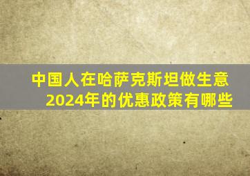 中国人在哈萨克斯坦做生意2024年的优惠政策有哪些