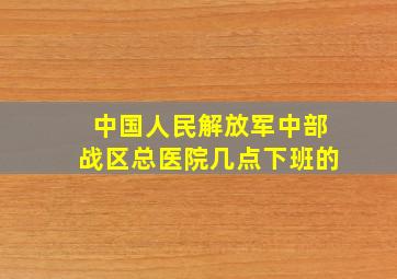 中国人民解放军中部战区总医院几点下班的