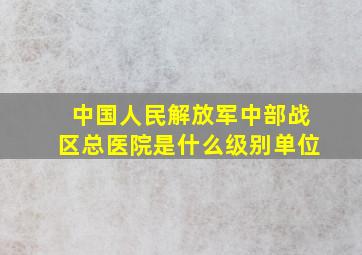 中国人民解放军中部战区总医院是什么级别单位