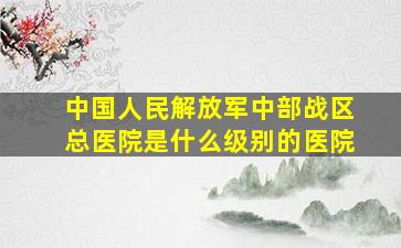 中国人民解放军中部战区总医院是什么级别的医院