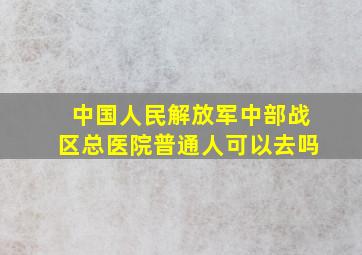 中国人民解放军中部战区总医院普通人可以去吗