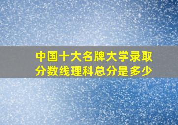 中国十大名牌大学录取分数线理科总分是多少