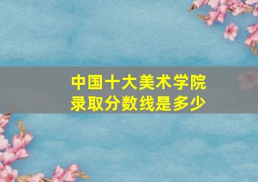 中国十大美术学院录取分数线是多少