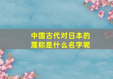 中国古代对日本的蔑称是什么名字呢