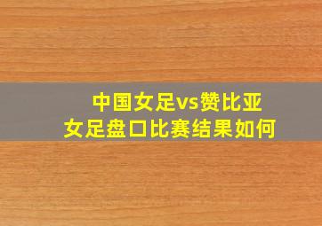 中国女足vs赞比亚女足盘口比赛结果如何