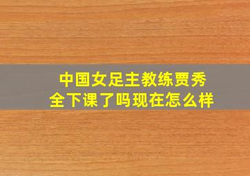 中国女足主教练贾秀全下课了吗现在怎么样