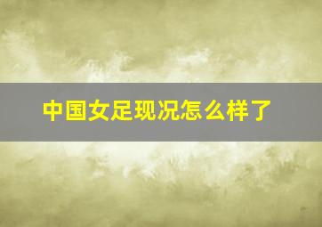 中国女足现况怎么样了