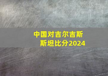 中国对吉尔吉斯斯坦比分2024