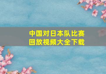 中国对日本队比赛回放视频大全下载