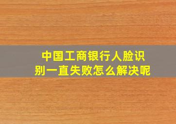 中国工商银行人脸识别一直失败怎么解决呢