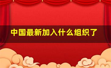 中国最新加入什么组织了