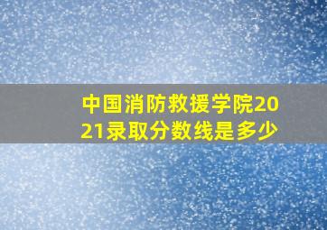 中国消防救援学院2021录取分数线是多少