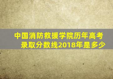 中国消防救援学院历年高考录取分数线2018年是多少