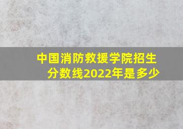 中国消防救援学院招生分数线2022年是多少