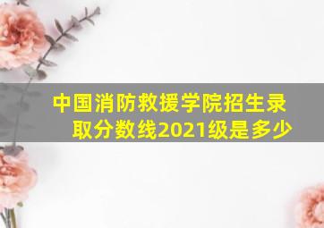 中国消防救援学院招生录取分数线2021级是多少