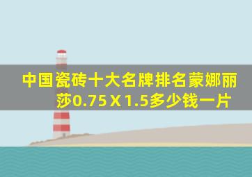 中国瓷砖十大名牌排名蒙娜丽莎0.75Ⅹ1.5多少钱一片