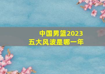 中国男篮2023五大风波是哪一年