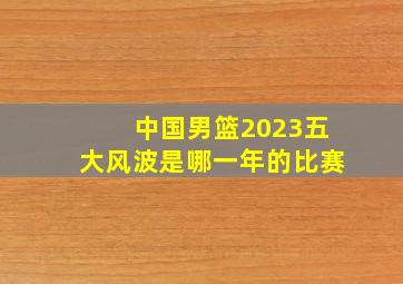 中国男篮2023五大风波是哪一年的比赛