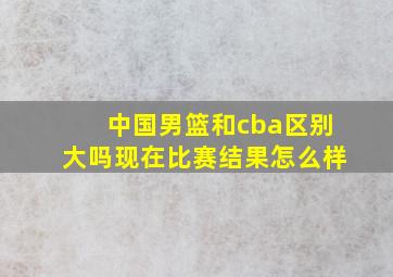 中国男篮和cba区别大吗现在比赛结果怎么样