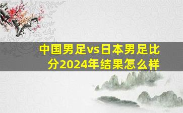 中国男足vs日本男足比分2024年结果怎么样