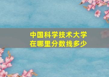 中国科学技术大学在哪里分数线多少