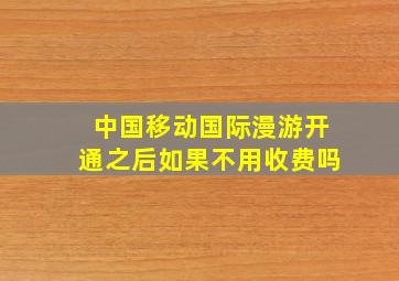 中国移动国际漫游开通之后如果不用收费吗