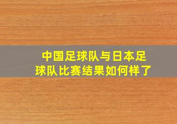 中国足球队与日本足球队比赛结果如何样了