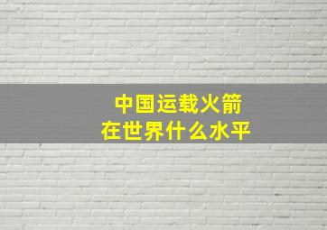 中国运载火箭在世界什么水平