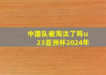 中国队被淘汰了吗u23亚洲杯2024年