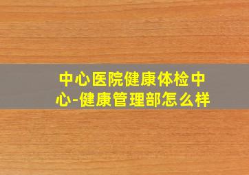 中心医院健康体检中心-健康管理部怎么样