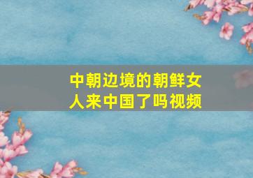 中朝边境的朝鲜女人来中国了吗视频