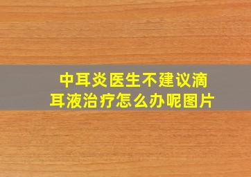 中耳炎医生不建议滴耳液治疗怎么办呢图片