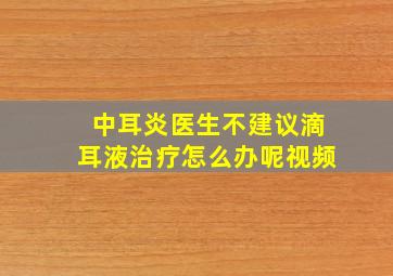 中耳炎医生不建议滴耳液治疗怎么办呢视频