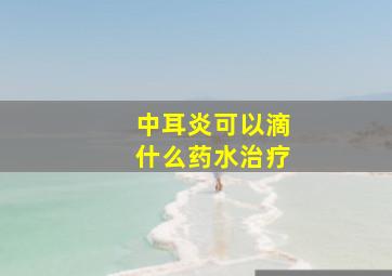 中耳炎可以滴什么药水治疗