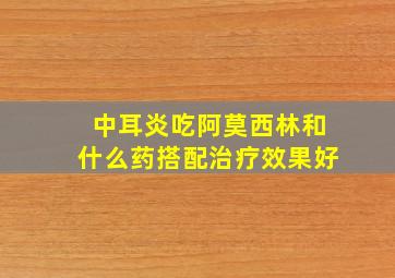 中耳炎吃阿莫西林和什么药搭配治疗效果好