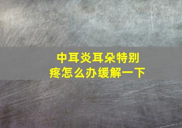 中耳炎耳朵特别疼怎么办缓解一下