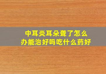 中耳炎耳朵聋了怎么办能治好吗吃什么药好