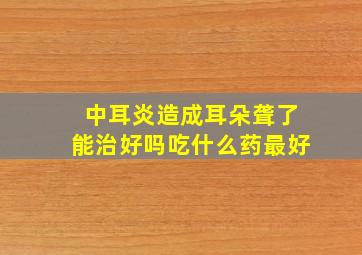 中耳炎造成耳朵聋了能治好吗吃什么药最好