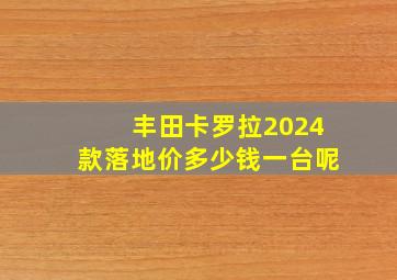 丰田卡罗拉2024款落地价多少钱一台呢