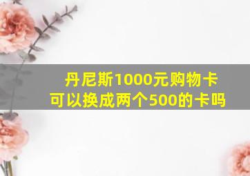 丹尼斯1000元购物卡可以换成两个500的卡吗