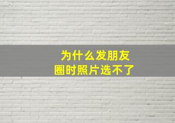 为什么发朋友圈时照片选不了