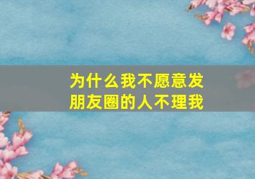 为什么我不愿意发朋友圈的人不理我