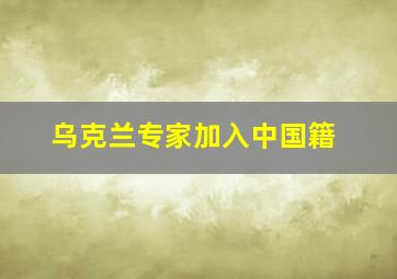 乌克兰专家加入中国籍